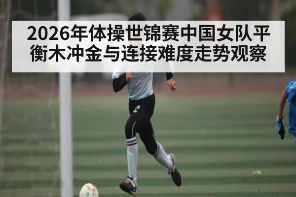 2026年体操世锦赛中国女队平衡木冲金与连接难度走势观察