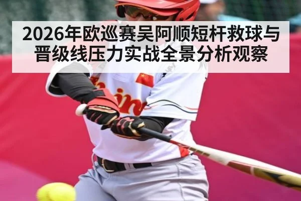 2026年欧巡赛吴阿顺短杆救球与晋级线压力实战全景分析观察